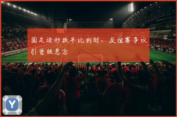 国足读秒扳平比利时，友谊赛争议引晋级悬念