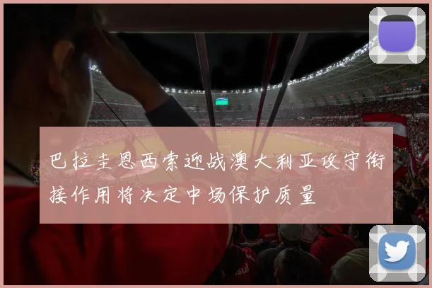 巴拉圭恩西索迎战澳大利亚攻守衔接作用将决定中场保护质量