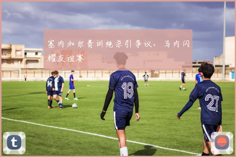 塞内加尔青训绝杀引争议，马内闪耀友谊赛