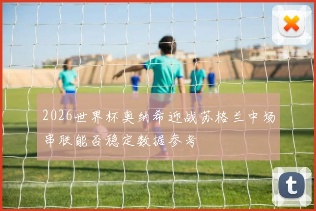 2026世界杯奥纳希迎战苏格兰中场串联能否稳定数据参考