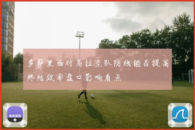 多萨里面对乌拉圭队防线能否提高终结效率盘口影响看点