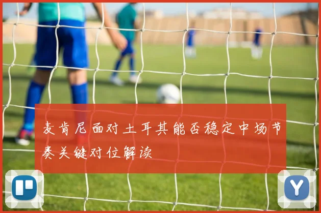 麦肯尼面对土耳其能否稳定中场节奏关键对位解读