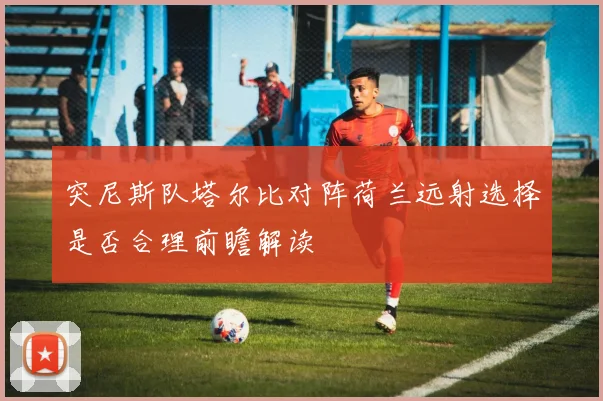 突尼斯队塔尔比对阵荷兰远射选择是否合理前瞻解读