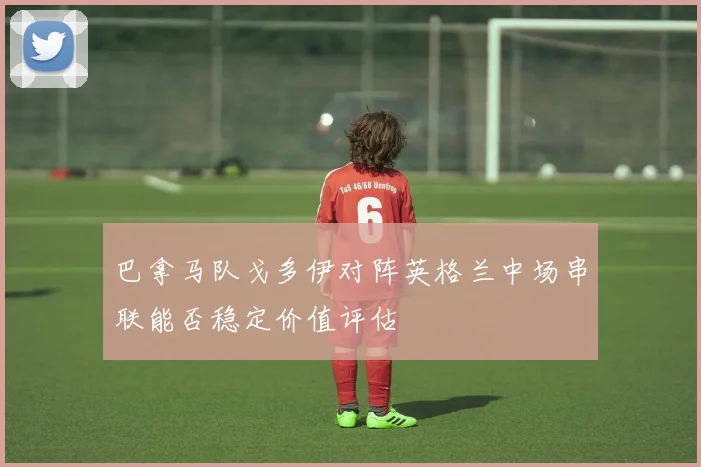 巴拿马队戈多伊对阵英格兰中场串联能否稳定价值评估