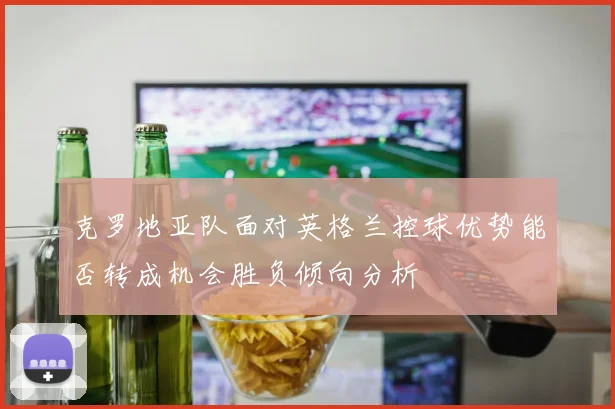 克罗地亚队面对英格兰控球优势能否转成机会胜负倾向分析