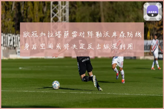 欧冠加拉塔萨雷对阵勒沃库森防线身后空间或将决定反击纵深利用