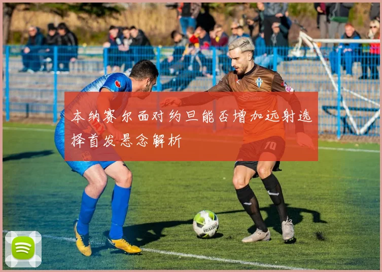 本纳赛尔面对约旦能否增加远射选择首发悬念解析