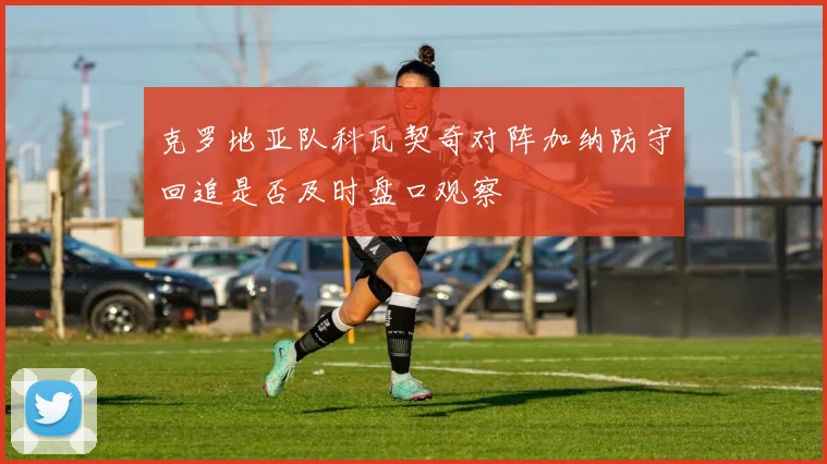 克罗地亚队科瓦契奇对阵加纳防守回追是否及时盘口观察