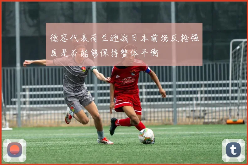 德容代表荷兰迎战日本前场反抢强度是否能够保持整体平衡
