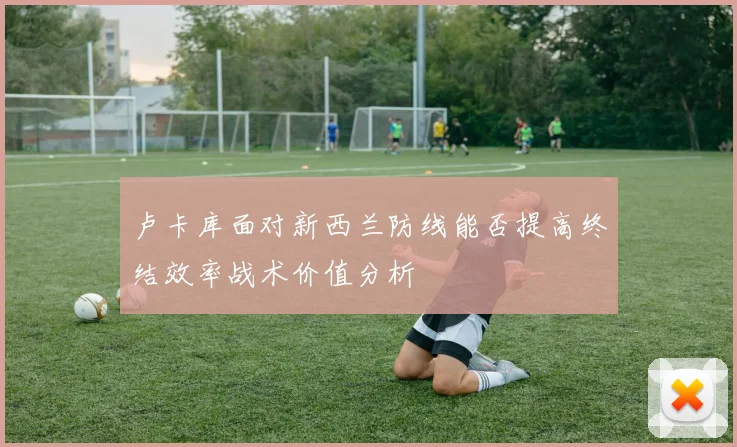 卢卡库面对新西兰防线能否提高终结效率战术价值分析