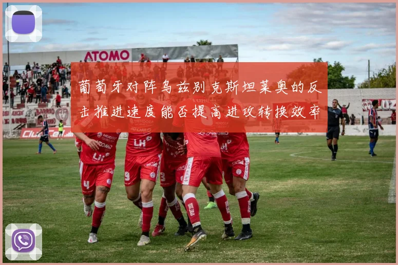 葡萄牙对阵乌兹别克斯坦莱奥的反击推进速度能否提高进攻转换效率