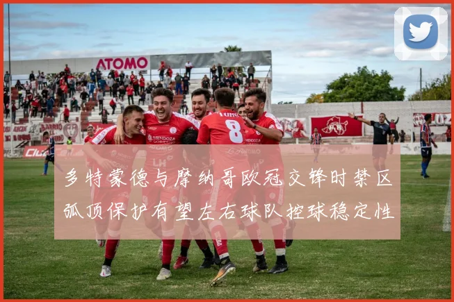 多特蒙德与摩纳哥欧冠交锋时禁区弧顶保护有望左右球队控球稳定性