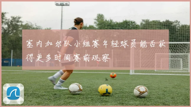 塞内加尔队小组赛年轻球员能否获得更多时间赛前观察