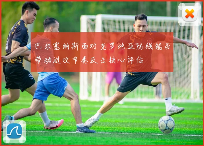 巴尔塞纳斯面对克罗地亚防线能否带动进攻节奏反击核心评估