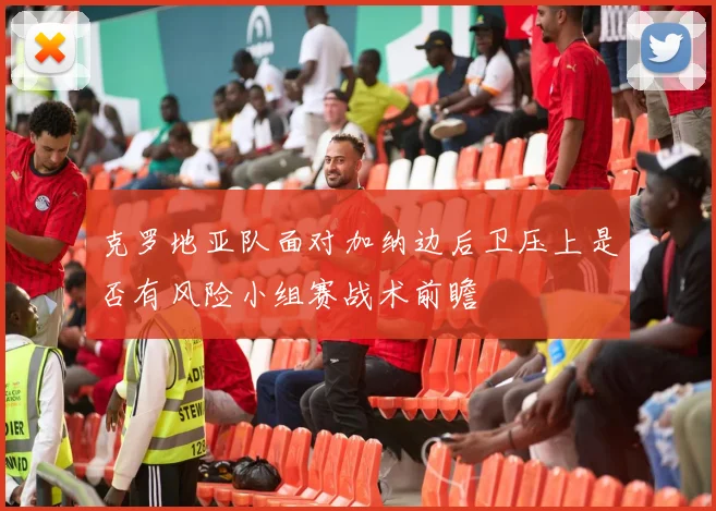 克罗地亚队面对加纳边后卫压上是否有风险小组赛战术前瞻