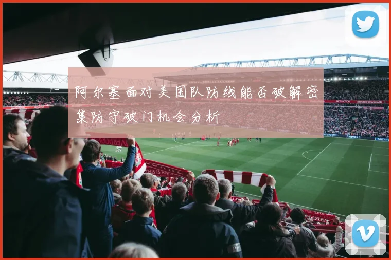 阿尔塞面对美国队防线能否破解密集防守破门机会分析