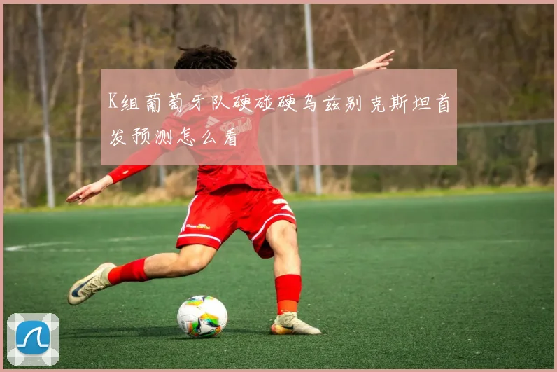 K组葡萄牙队硬碰硬乌兹别克斯坦首发预测怎么看