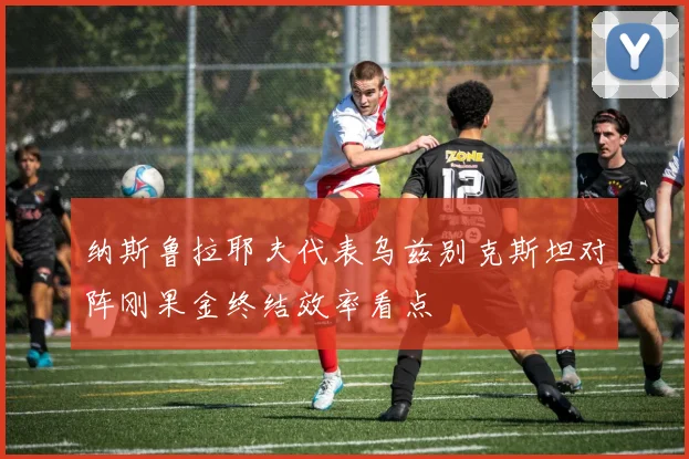 纳斯鲁拉耶夫代表乌兹别克斯坦对阵刚果金终结效率看点
