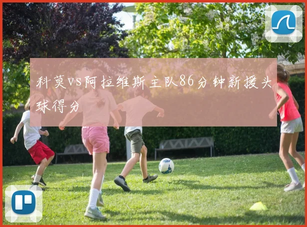 科莫vs阿拉维斯主队86分钟新援头球得分