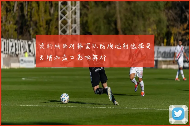 莫科纳面对韩国队防线远射选择是否增加盘口影响解析
