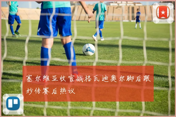 塞尔维亚收官战格瓦迪奥尔脚后跟妙传赛后热议