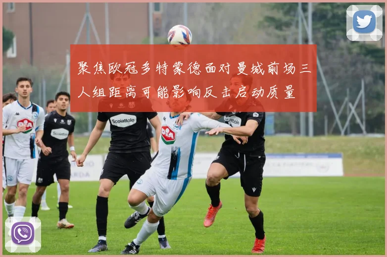 聚焦欧冠多特蒙德面对曼城前场三人组距离可能影响反击启动质量