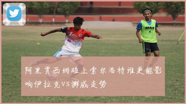 阿里贾西姆碰上索尔洛特谁更能影响伊拉克vs挪威走势