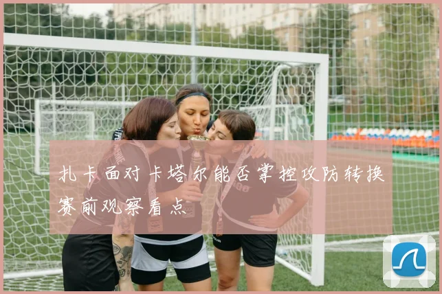 扎卡面对卡塔尔能否掌控攻防转换赛前观察看点
