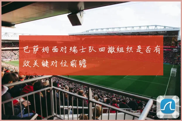 巴萨姆面对瑞士队回撤组织是否有效关键对位前瞻