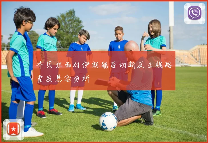 乔贝尔面对伊朗能否切断反击线路首发悬念分析