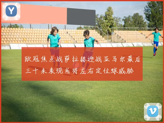 欧冠焦点战萨拉赫迎战亚马尔最后三十米表现或将左右定位球威胁