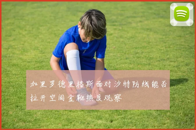 加里罗德里格斯面对沙特防线能否拉开空间金靴热度观察