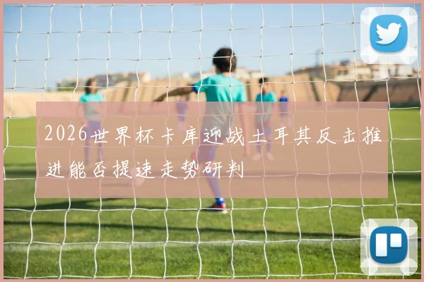 2026世界杯卡库迎战土耳其反击推进能否提速走势研判