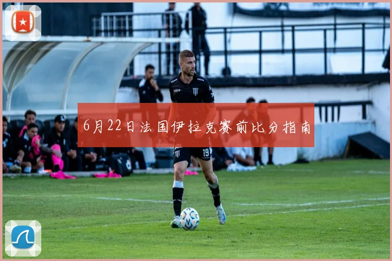 6月22日法国伊拉克赛前比分指南