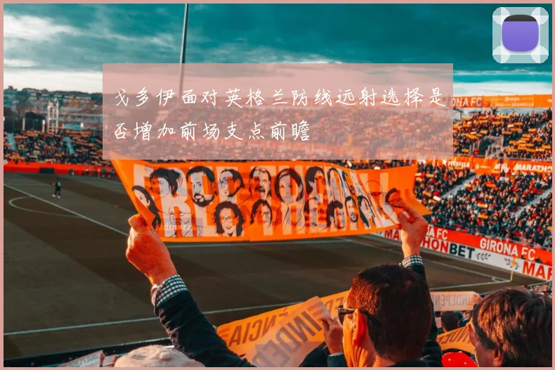 戈多伊面对英格兰防线远射选择是否增加前场支点前瞻