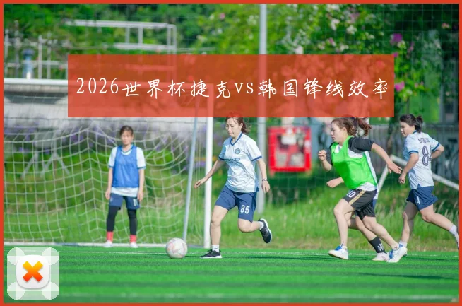 2026世界杯捷克vs韩国锋线效率