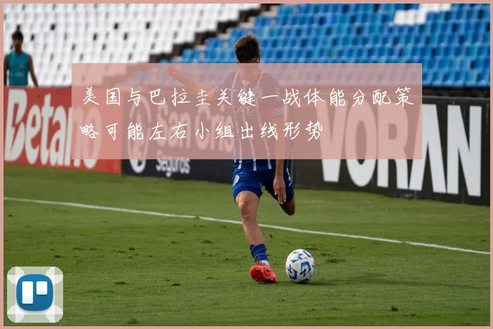 美国与巴拉圭关键一战体能分配策略可能左右小组出线形势