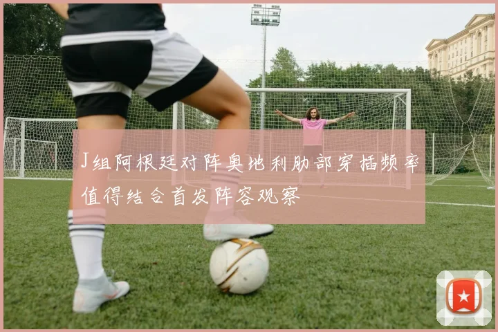 J组阿根廷对阵奥地利肋部穿插频率值得结合首发阵容观察