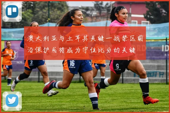 澳大利亚与土耳其关键一战禁区前沿保护或将成为守住比分的关键