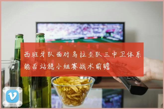 西班牙队面对乌拉圭队三中卫体系能否站稳小组赛战术前瞻