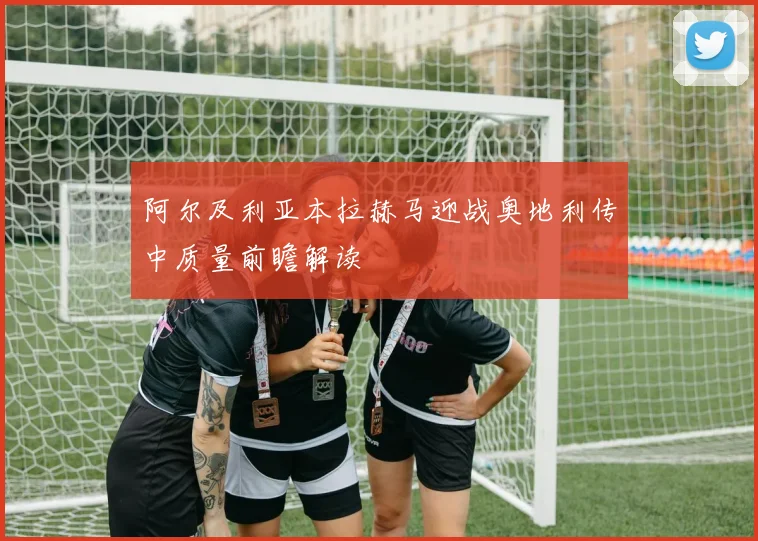 阿尔及利亚本拉赫马迎战奥地利传中质量前瞻解读