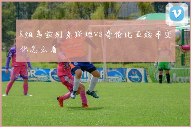 K组乌兹别克斯坦vs哥伦比亚赔率变化怎么看