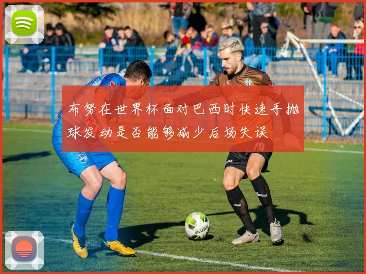 布努在世界杯面对巴西时快速手抛球发动是否能够减少后场失误