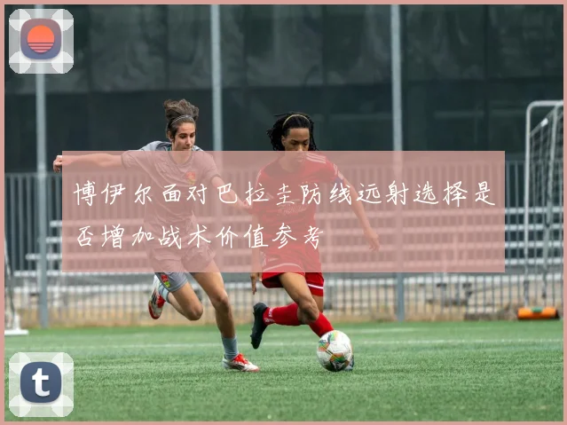 博伊尔面对巴拉圭防线远射选择是否增加战术价值参考