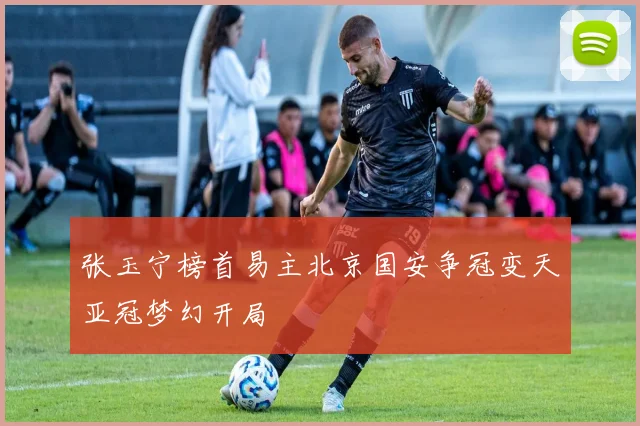 张玉宁榜首易主北京国安争冠变天亚冠梦幻开局