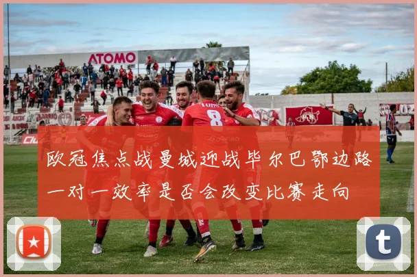 欧冠焦点战曼城迎战毕尔巴鄂边路一对一效率是否会改变比赛走向