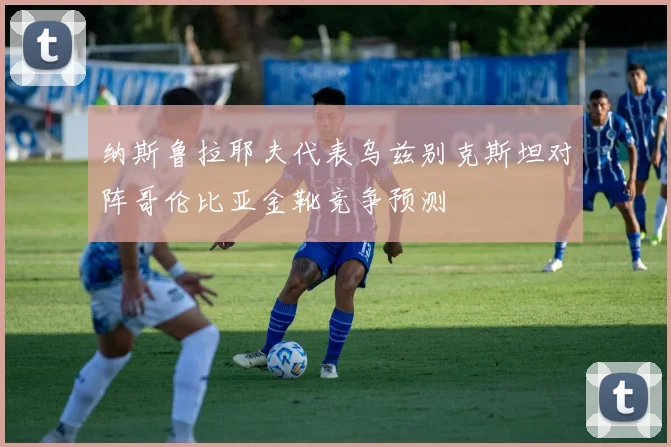纳斯鲁拉耶夫代表乌兹别克斯坦对阵哥伦比亚金靴竞争预测