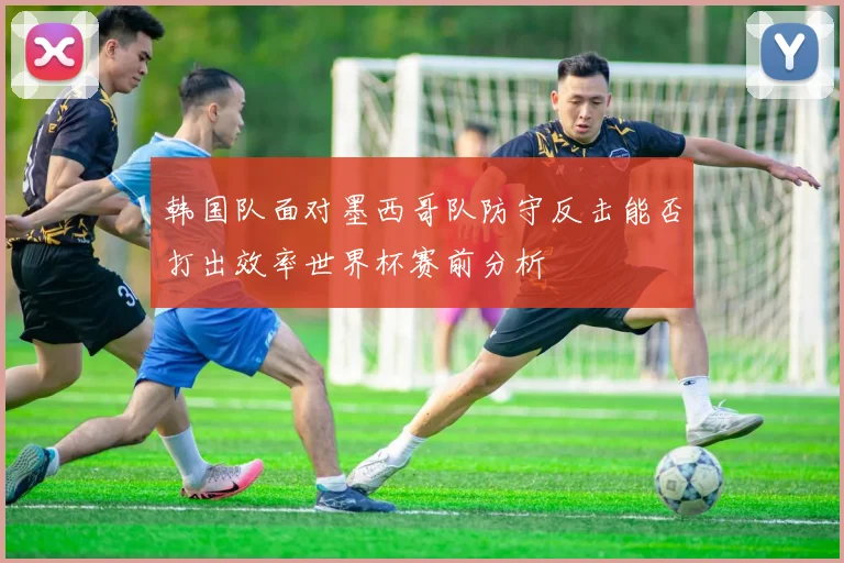 韩国队面对墨西哥队防守反击能否打出效率世界杯赛前分析