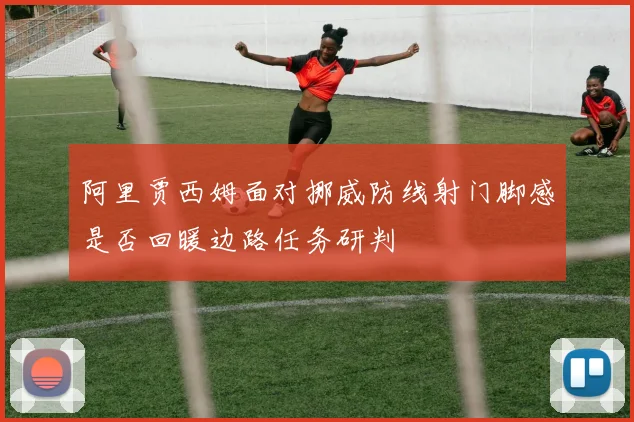阿里贾西姆面对挪威防线射门脚感是否回暖边路任务研判