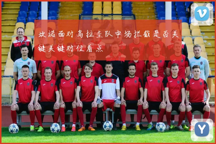 坎诺面对乌拉圭队中场拦截是否关键关键对位看点